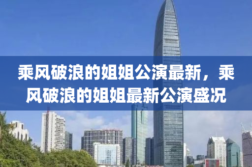乘风破浪的姐姐公演最新，乘风破浪的姐姐最新公演盛况