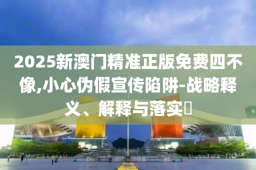 2025新澳门精准正版免费四不像,小心伪假宣传陷阱-战略释义、解释与落实?