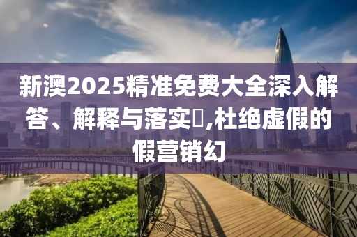 新澳2025精准免费大全深入解答、解释与落实?,杜绝虚假的假营销幻