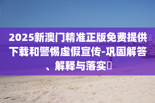 2025新澳门精准正版免费提供下载和警惕虚假宣传-巩固解答、解释与落实?