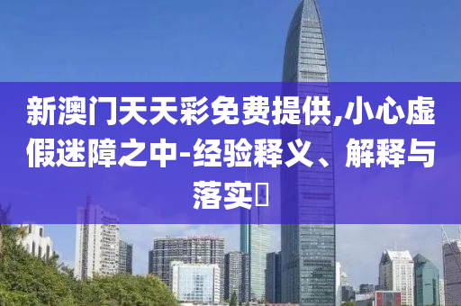 新澳门天天彩免费提供,小心虚假迷障之中-经验释义、解释与落实?