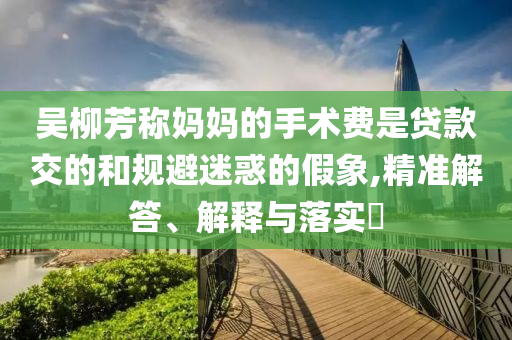 吴柳芳称妈妈的手术费是贷款交的和规避迷惑的假象,精准解答、解释与落实?