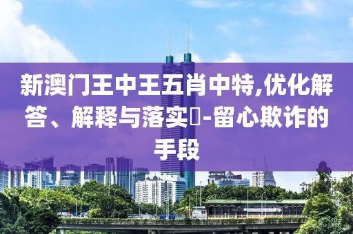 新澳门王中王五肖中特,优化解答、解释与落实?-留心欺诈的手段