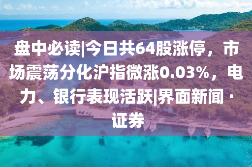 盘中必读|今日共64股涨停，市场震荡分化沪指微涨0.03%，电力、银行表现活跃|界面新闻 · 证券