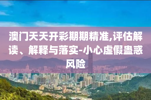 澳门天天开彩期期精准,评估解读、解释与落实-小心虚假蛊惑风险