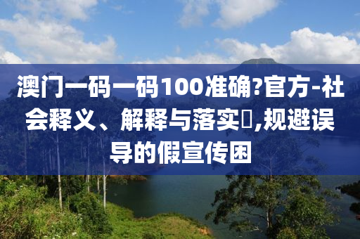 澳门一码一码100准确?官方-社会释义、解释与落实?,规避误导的假宣传困