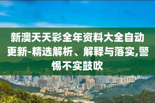 新澳天天彩全年资料大全自动更新-精选解析、解释与落实,警惕不实鼓吹