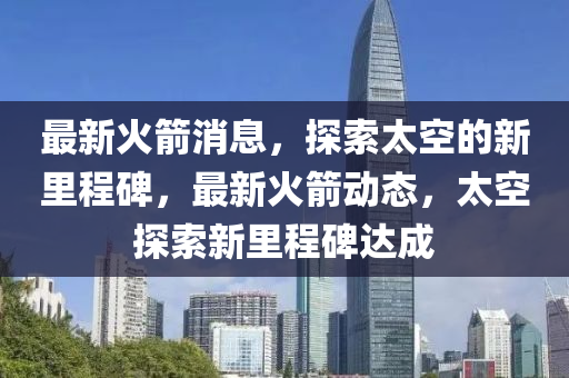 最新火箭消息，探索太空的新里程碑，最新火箭动态，太空探索新里程碑达成