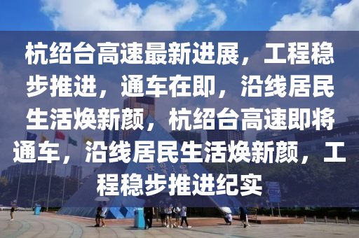 杭绍台高速最新进展，工程稳步推进，通车在即，沿线居民生活焕新颜，杭绍台高速即将通车，沿线居民生活焕新颜，工程稳步推进纪实