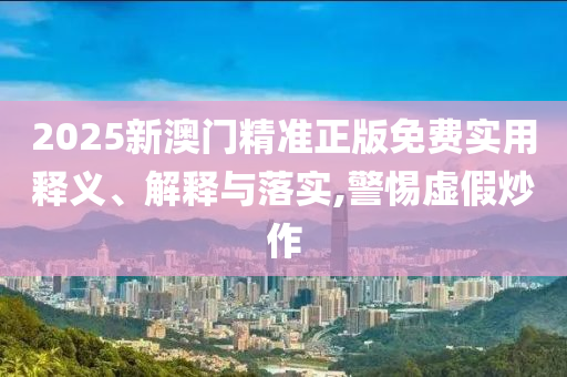 2025新澳门精准正版免费实用释义、解释与落实,警惕虚假炒作