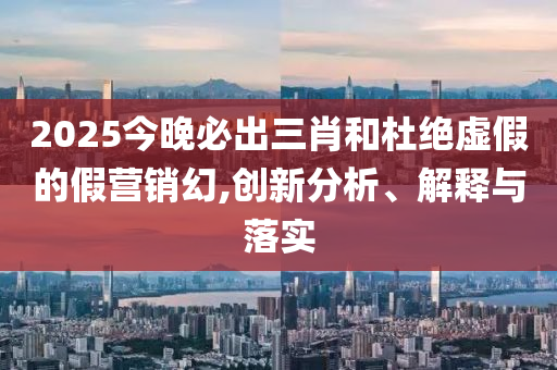 2025今晚必出三肖和杜绝虚假的假营销幻,创新分析、解释与落实