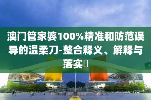 澳门管家婆100%精准和防范误导的温柔刀-整合释义、解释与落实?