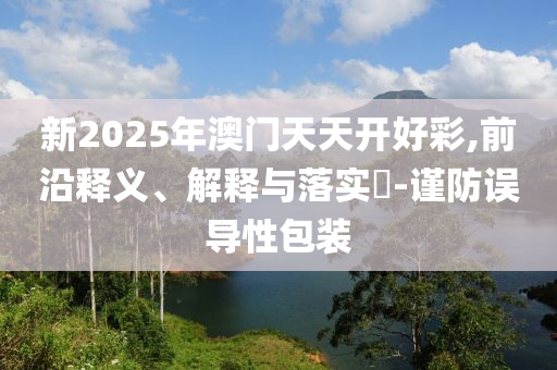 新2025年澳门天天开好彩,前沿释义、解释与落实?-谨防误导性包装