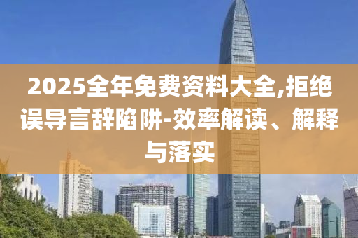 2025全年免费资料大全,拒绝误导言辞陷阱-效率解读、解释与落实