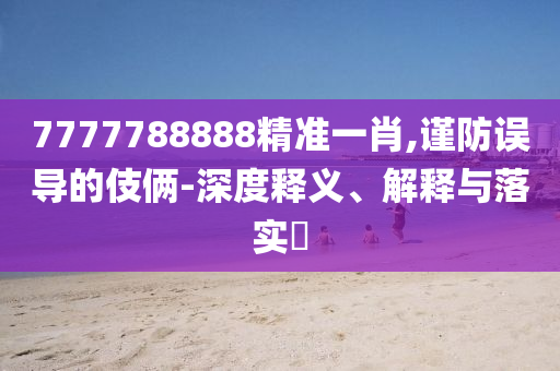 7777788888精准一肖,谨防误导的伎俩-深度释义、解释与落实?