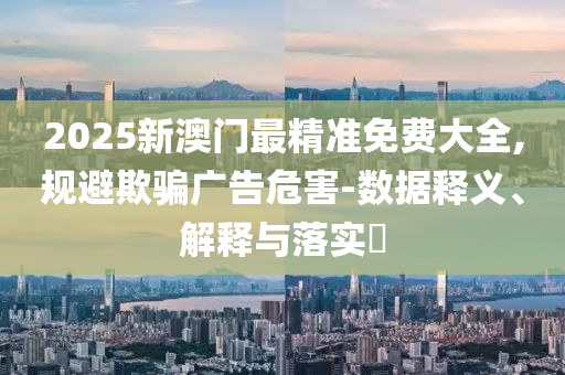 2025新澳门最精准免费大全,规避欺骗广告危害-数据释义、解释与落实?