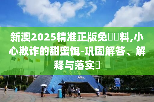 新澳2025精准正版免費資料,小心欺诈的甜蜜饵-巩固解答、解释与落实?