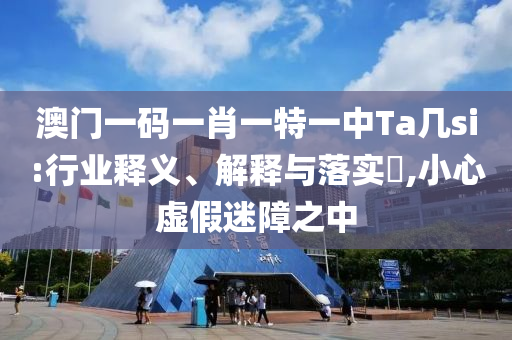 澳门一码一肖一特一中Ta几si:行业释义、解释与落实?,小心虚假迷障之中