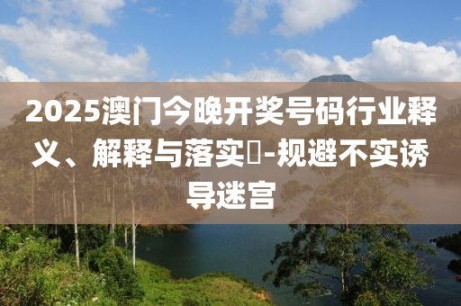 2025澳门今晚开奖号码行业释义、解释与落实?-规避不实诱导迷宫