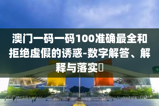 澳门一码一码100准确最全和拒绝虚假的诱惑-数字解答、解释与落实?
