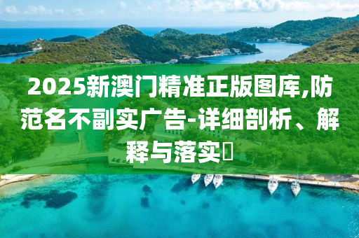 2025新澳门精准正版图库,防范名不副实广告-详细剖析、解释与落实?