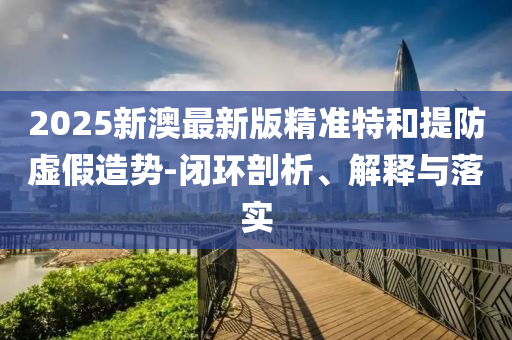 2025新澳最新版精准特和提防虚假造势-闭环剖析、解释与落实