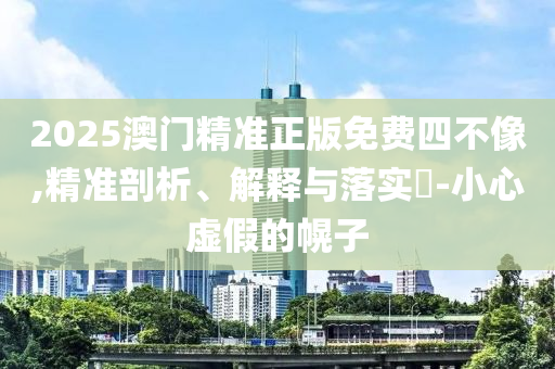 2025澳门精准正版免费四不像,精准剖析、解释与落实?-小心虚假的幌子