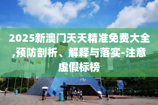 2025新澳门天天精准免费大全,预防剖析、解释与落实-注意虚假标榜
