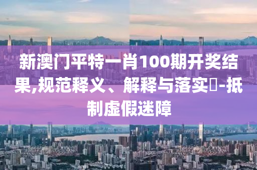 新澳门平特一肖100期开奖结果,规范释义、解释与落实?-抵制虚假迷障