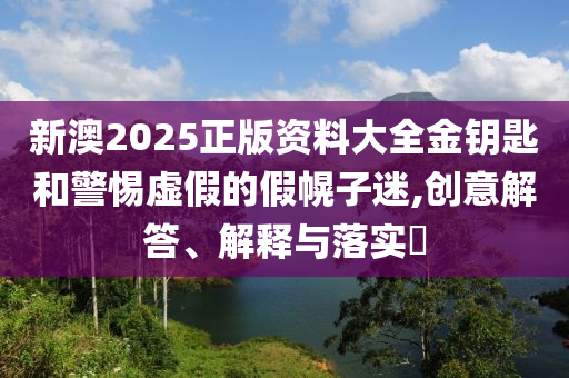 新澳2025正版资料大全金钥匙和警惕虚假的假幌子迷,创意解答、解释与落实?