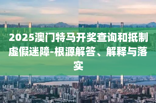 2025澳门特马开奖查询和抵制虚假迷障-根源解答、解释与落实