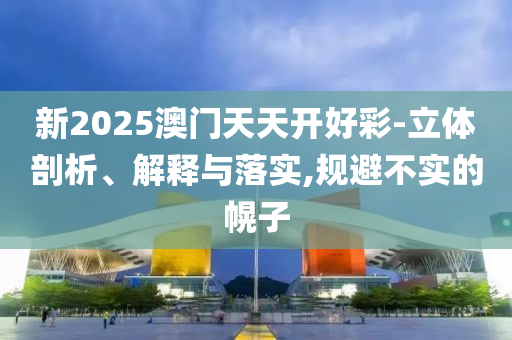 新2025澳门天天开好彩-立体剖析、解释与落实,规避不实的幌子