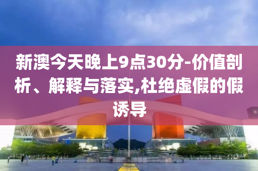 新澳今天晚上9点30分-价值剖析、解释与落实,杜绝虚假的假诱导