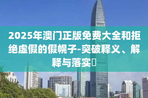 2025年澳门正版免费大全和拒绝虚假的假幌子-突破释义、解释与落实?