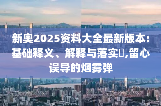 新奥2025资料大全最新版本:基础释义、解释与落实?,留心误导的烟雾弹