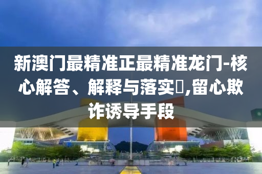 新澳门最精准正最精准龙门-核心解答、解释与落实?,留心欺诈诱导手段