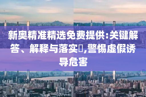 新奥精准精选免费提供:关键解答、解释与落实?,警惕虚假诱导危害