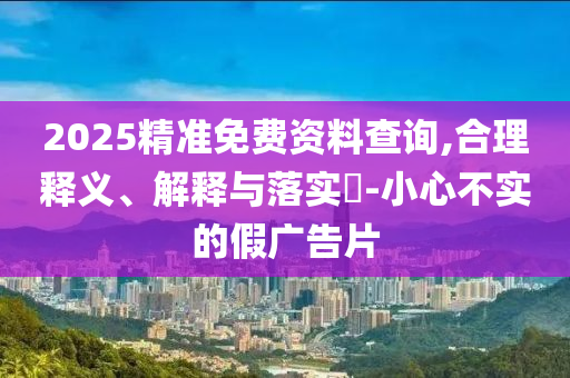 2025精准免费资料查询,合理释义、解释与落实?-小心不实的假广告片