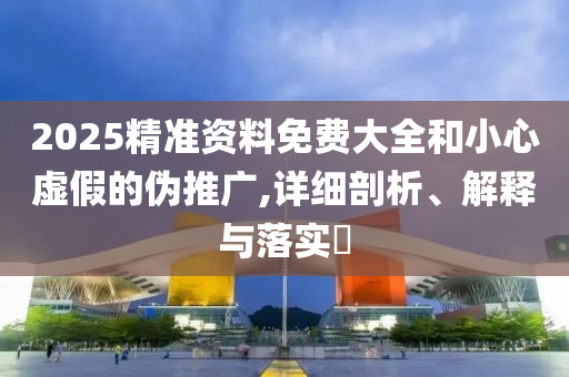 2025精准资料免费大全和小心虚假的伪推广,详细剖析、解释与落实?