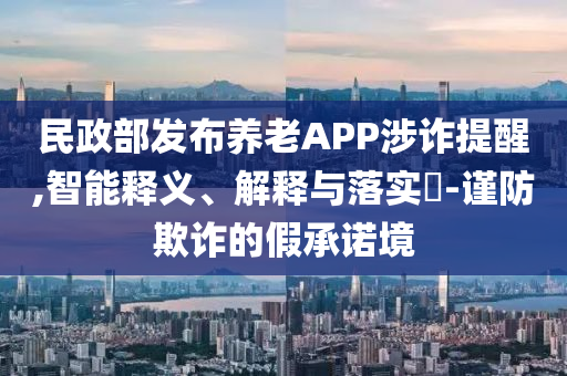 民政部发布养老APP涉诈提醒,智能释义、解释与落实?-谨防欺诈的假承诺境