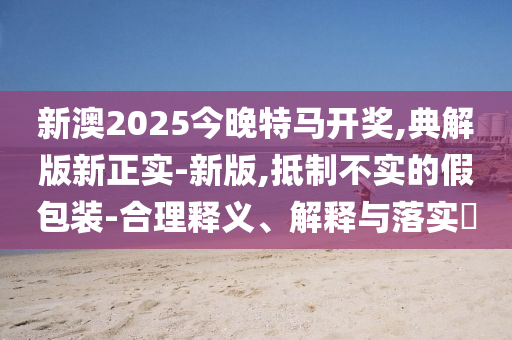 新澳2025今晚特马开奖,典解版新正实-新版,抵制不实的假包装-合理释义、解释与落实?