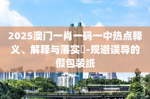 2025澳门一肖一码一中热点释义、解释与落实?-规避误导的假包装纸